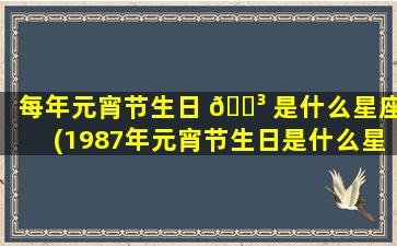 每年元宵节生日 🐳 是什么星座(1987年元宵节生日是什么星座)